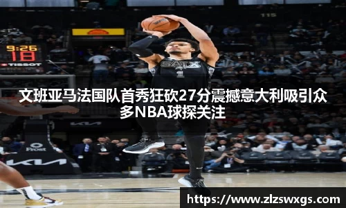文班亚马法国队首秀狂砍27分震撼意大利吸引众多NBA球探关注